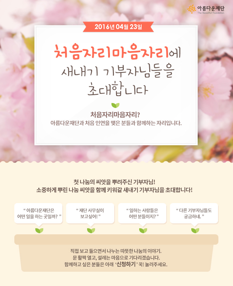 2016년 4월 23일 처음자리마음자리에 새내기 기부자님들을 초대합니다!   처음자리마음자리란 아름다운재단과 처음 인연을 맺은 분들과 함께하는 자리입니다.직접 보고 들으면서 나누는 따뜻한 나눔의 이야기. 문 활짝 열고, 설레는 마음으로 기다리겠습니다.함께하고 싶은 분들은 아래 신청하기 꾹! 눌러주세요. 