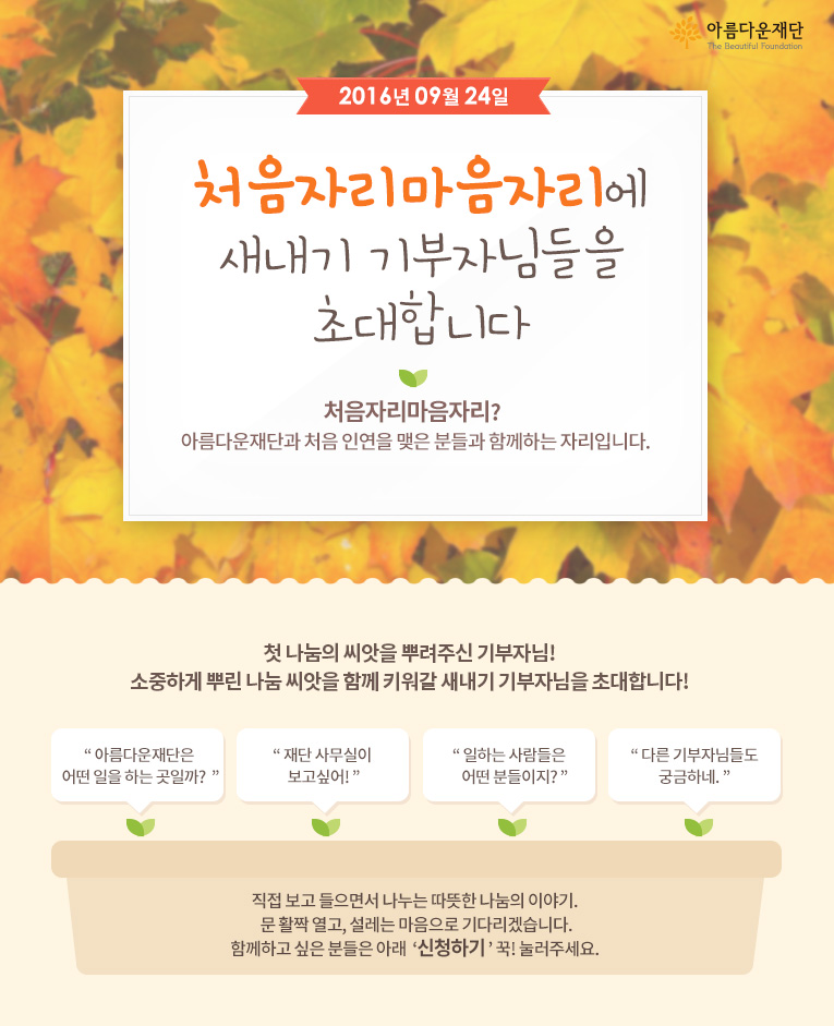 2016년 9월 24일 처음자리마음자리에 새내기 기부자님들을 초대합니다!   처음자리마음자리란 아름다운재단과 처음 인연을 맺은 분들과 함께하는 자리입니다.직접 보고 들으면서 나누는 따뜻한 나눔의 이야기. 문 활짝 열고, 설레는 마음으로 기다리겠습니다.함께하고 싶은 분들은 아래 신청하기 꾹! 눌러주세요. 