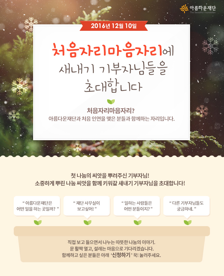 2016년 12월 10일 처음자리마음자리에 새내기 기부자님들을 초대합니다! 처음자리마음자리란 아름다운재단과 처음 인연을 맺은 분들과 함께하는 자리입니다.직접 보고 들으면서 나누는 따뜻한 나눔의 이야기. 문 활짝 열고, 설레는 마음으로 기다리겠습니다.함께하고 싶은 분들은 아래 신청하기 꾹! 눌러주세요. 