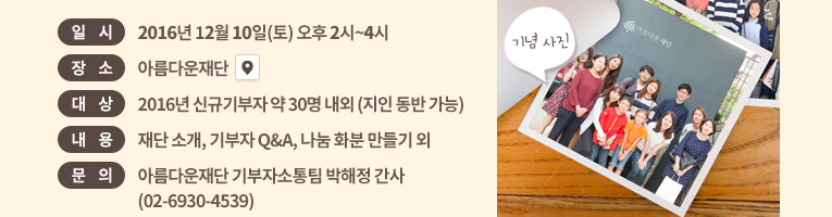일시: 2016년 12월 10일(토) 오후 2시~4시. 장소: 아름다운재단 . 대상: 신규기부자 약 30명 내외 (지인 동반 가능).내용: 재단 소개, 기부자 Q&A, 나눔 화분 만들기 외.문의: 아름다운재단 기부자소통팀 박해정 간사(02-6930-4539)