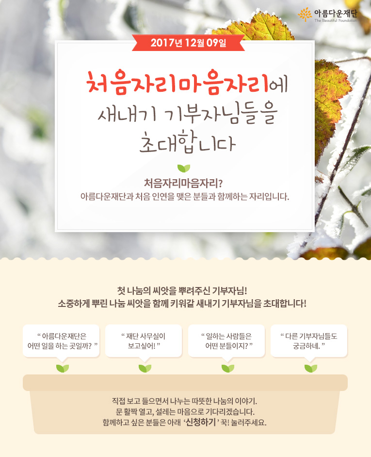 2017년 12월 9일 처음자리마음자리에 새내기 기부자님들을 초대합니다! 처음자리마음자리란 아름다운재단과 처음 인연을 맺은 분들과 함께하는 자리입니다.직접 보고 들으면서 나누는 따뜻한 나눔의 이야기. 문 활짝 열고, 설레는 마음으로 기다리겠습니다.함께하고 싶은 분들은 아래 신청하기 꾹! 눌러주세요. 