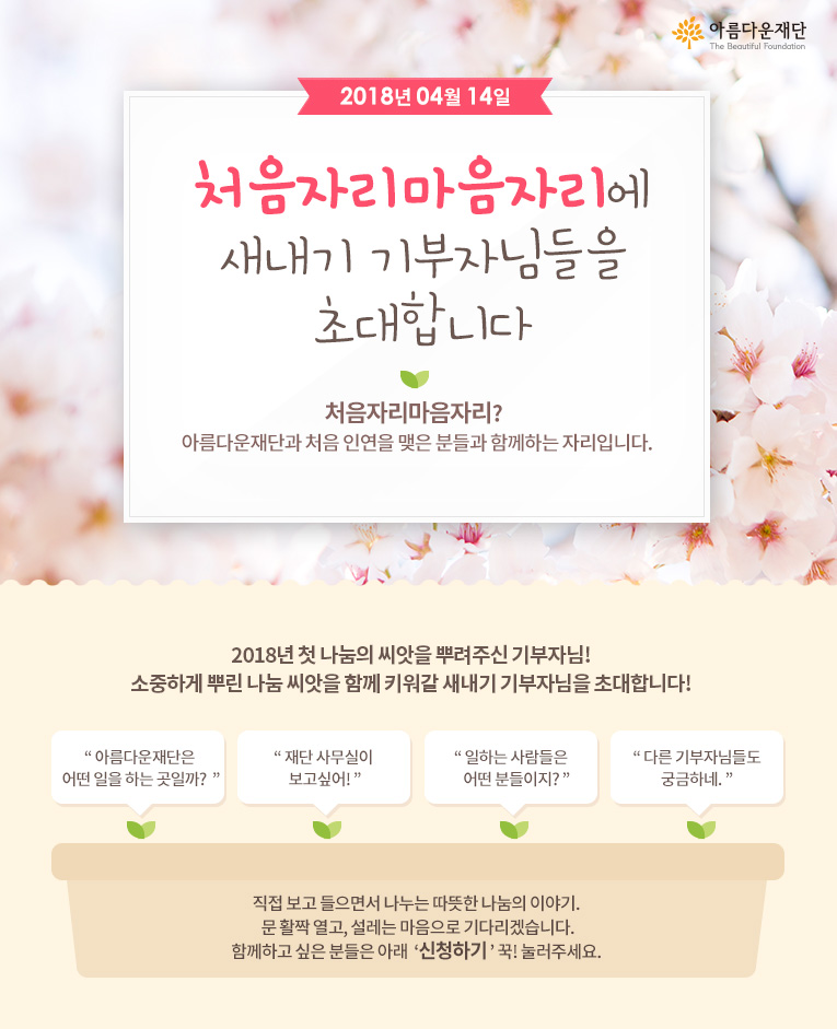 2018년 4월 14일 처음자리마음자리에 새내기 기부자님들을 초대합니다! 처음자리마음자리란 아름다운재단과 처음 인연을 맺은 분들과 함께하는 자리입니다.직접 보고 들으면서 나누는 따뜻한 나눔의 이야기. 문 활짝 열고, 설레는 마음으로 기다리겠습니다.함께하고 싶은 분들은 아래 신청하기 꾹! 눌러주세요. 