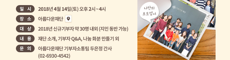 일시: 2018년 4월 14일(토) 오후 2시~4시. 장소: 아름다운재단 . 대상: 신규기부자 약 30명 내외 (지인 동반 가능).내용: 재단 소개, 기부자 Q&A, 나눔 화분 만들기 외.문의: 아름다운재단 기부자소통팀 두은정 간사(02-6930-4542)