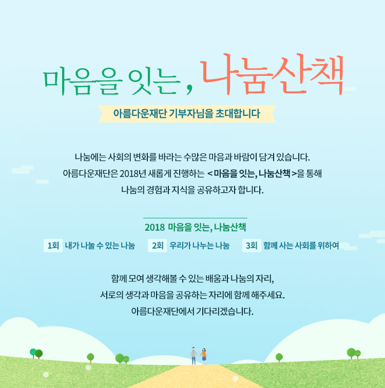 마음을 잇는, 나눔산책.아름다운재단 기부자님을 초대합니다. 나눔에는 사회의 변화를 바라는 수많은 마음과 바람이 담겨 있습니다. 아름다운재단은 2018년 새롭게 진행하는 마음을 잇는, 나눔산책을 통해 나눔의 경험과 지식을 공유하고자 합니다.2018 마음을 잇는, 나눔산책.1회 내가 나눌 수 있는 나눔,2회 우리가 나누는 나눔,3회 함께 사는 사회를 위하여.함께 모여 생각해볼 수 있는 배움과 나눔의 자리,서로의 생각과 마음을 나누는 자리에 함께 해주세요.아름다운재단에서 기다리겠습니다.