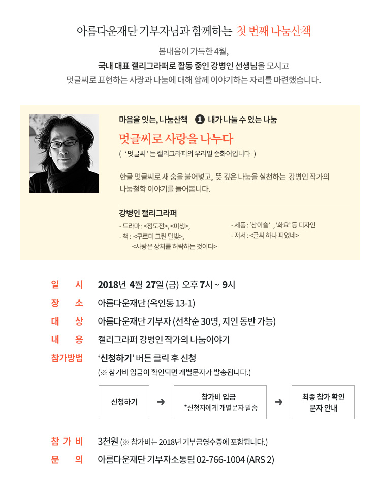 아름다운재단 기부자님과 함께하는 첫 번째 나눔산책.봄내음이 가득한 4월,국내 대표 캘리그라퍼로 활동 중인 강병인 선생님을 모시고 멋글씨로 표현하는 사랑과 나눔에 대해 함께 이야기하는 자리를 마련했습니다. 일시: 2018년 4월 27일(금) 오후 7시 ~ 9시. 장소: 아름다운재단 (옥인동 13-1). 대상: 아름다운재단 기부자 (선착순 30명, 지인 동반 가능). 내용: 캘리그라퍼 강병인 작가의 나눔이야기. 참가방법 : 강연신청 버튼 클릭 후 신청 (*참가비 입금이 확인되면 개별문자가 발송됩니다.)참가비 : 3천원 (*참가비는 2018년 기부금영수증에 포함됩니다.)마음을 잇는, 나눔산책 “강연신청” 버튼 클릭! 문의: 아름다운재단 기부자소통팀 02-766-1004 (ARS 2)