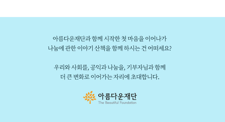 아름다운재단과 함께 시작한 첫 마음을 이어나가 나눔에 관한 이야기 산책을 함께 하시는 건 어떠세요?우리와 사회를,공익과 나눔을,기부자님과 함께 더 큰 변화로 이어가는 자리에 초대합니다.아름다운재단