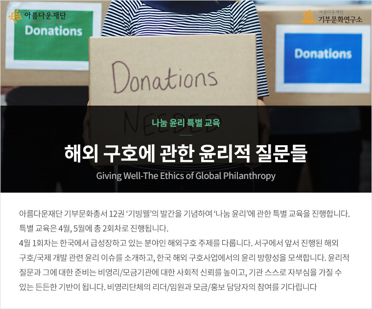 나눔 윤리 특별 교육. 해외 구호에 관한 윤리적 질문들.아름다운재단 기부문화총서 12권 ‘기빙웰’의 발간을 기념하여 ‘나눔 윤리’에 관한 특별 교육을 진행합니다. 특별 교육은 4월, 5월에 총 2회차로 진행됩니다. 4월 1회차는 한국에서 급성장하고 있는 분야인 해외구호 주제를 다룹니다. 서구에서 앞서 진행된 해외 구호/국제 개발 관련 윤리 이슈를 소개하고, 한국 해외 구호사업에서의 윤리 방향성을 모색합니다. 윤리적 질문과 그에 대한 준비는 비영리/모금기관에 대한 사회적 신뢰를 높이고, 기관 스스로 자부심을 가질 수 있는 든든한 기반이 됩니다. 비영리단체의 리더/임원과 모금/홍보 담당자의 참여를 기다립니다.