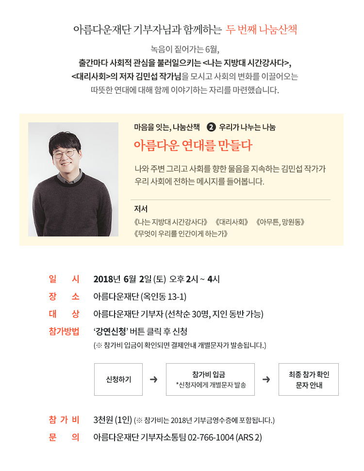 아름다운재단 기부자님과 함께하는 두 번째 나눔산책. 녹음이 짙어가는 6월, 출간마다 사회적 관심을 불러일으키는 나는 지방대 시간강사다, 대리사회의 저자 김민섭 작가님을 모시고 사회의 변화를 이끌어오는 따뜻한 연대에 대해 함께 이야기하는 자리를 마련했습니다. 일시: 2018년 6월 2일(토) 오후 2시 ~ 4시. 장소: 아름다운재단 (옥인동 13-1). 대상: 아름다운재단 기부자 (선착순 30명, 지인 동반 가능). 내용: 김민섭 작가와 함께 생각하는 우리 시대 나눔이야기. 참가방법 : 강연신청 버튼 클릭 후 신청 (신청을 하면 결제안내 개별문자가 발송됩니다.) 참가비 : 3천원 (1인)(참가비는 2018년 기부금영수증에 포함됩니다.)마음을 잇는, 나눔산책 신청하기. 문의: 아름다운재단 기부자소통팀 02-766-1004 (ARS 2)