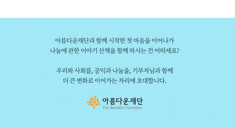 아름다운재단과 함께 시작한 첫 마음을 이어나가 나눔에 관한 이야기 산책을 함께 하시는 건 어떠세요? 우리와 사회를,공익과 나눔을,기부자님과 함께 더 큰 변화로 이어가는 자리에 초대합니다.아름다운재단