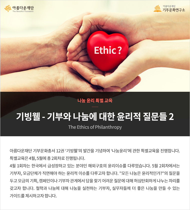 나눔 윤리 특별 교육.기빙웰-기부와 나눔에 대한 윤리적 질문들2.아름다운재단 기부문화총서 12권 ‘기빙웰’의 발간을 기념하여 ‘나눔윤리’에 관한 특별교육을 진행합니다. 특별교육은 4월, 5월에 총 2회차로 진행됩니다. 4월 1회차는 한국에서 급성장하고 있는 분야인 해외구호의 윤리이슈를 다루었습니다. 5월 2회차에서는 기부자, 모금단체가 직면해야 하는 윤리적 이슈를 다루고자 합니다. '모든 나눔은 윤리적인가?'의 질문을 두고 모금의 기획, 캠페인이나 기부자 관계에 대해 허심탄회하게 나누는 자리를 갖고자 합니다. 철학과 나눔에 대해 나눔을 실천하는 기부자, 실무자들께 더 좋은 나눔을 만들 수 있는 가이드를 제시하고자 합니다.