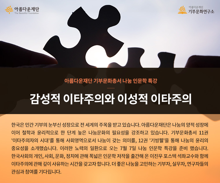 아름다운재단 기부문화총서 나눔 인문학 특강.감성적 이타주의와 이성적 이타주의.한국은 민간 기부의 눈부신 성장으로 전 세계의 주목을 받고 있습니다. 아름다운재단은 나눔의 양적 성장에 이어 철학과 윤리적으로 한 단계 높은 나눔문화의 필요성을 강조하고 있습니다. 기부문화총서 11권 '이타주의자의 시대'를 통해 사회영역으로서 나눔이 갖는 의미를, 12권 '기빙웰'을 통해 나눔의 윤리의 중요성을 소개했습니다. 이러한 노력의 일환으로 오는 7월 7일 나눔 인문학 특강을 준비 했습니다. 한국사회의 개인, 사회, 문화, 정치에 관해 폭넓은 인문학 저작을 출간해 온 이진우 포스텍 석좌교수와 함께 이타주의에 관해 깊이 사유하는 시간을 갖고자 합니다. 더 좋은 나눔을 고민하는 기부자, 실무자, 연구자들의 관심과 참여를 기다립니다.