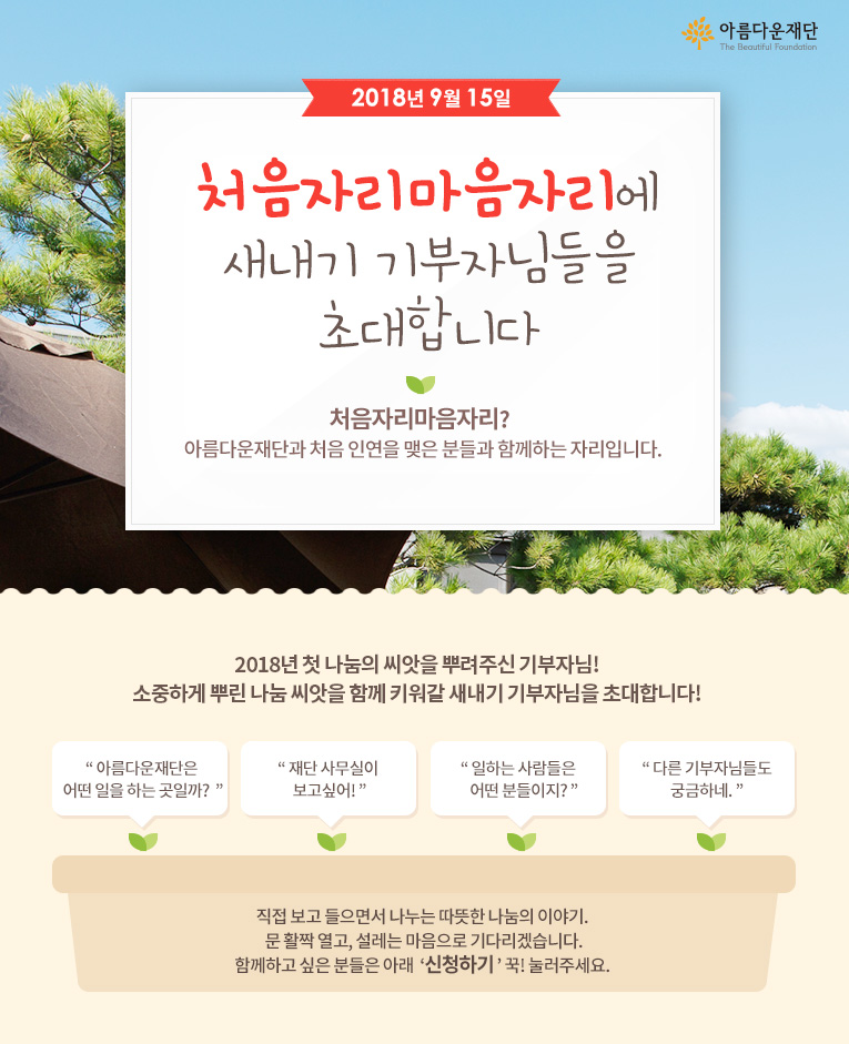 2018년 9월 15일 처음자리마음자리에 새내기 기부자님들을 초대합니다! 처음자리마음자리란 아름다운재단과 처음 인연을 맺은 분들과 함께하는 자리입니다.직접 보고 들으면서 나누는 따뜻한 나눔의 이야기. 문 활짝 열고, 설레는 마음으로 기다리겠습니다.함께하고 싶은 분들은 아래 신청하기 꾹! 눌러주세요. 