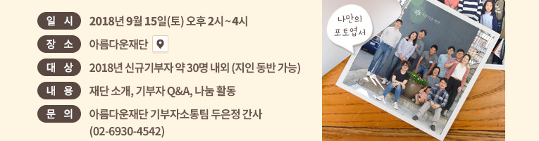 일시: 2018년 9월 15일(토) 오후 2시~4시. 장소: 아름다운재단 . 대상: 신규기부자 약 30명 내외 (지인 동반 가능).내용: 재단 소개, 기부자 Q&A, 나눔 화분 만들기 외.문의: 아름다운재단 기부자소통팀 두은정 간사(02-6930-4542)