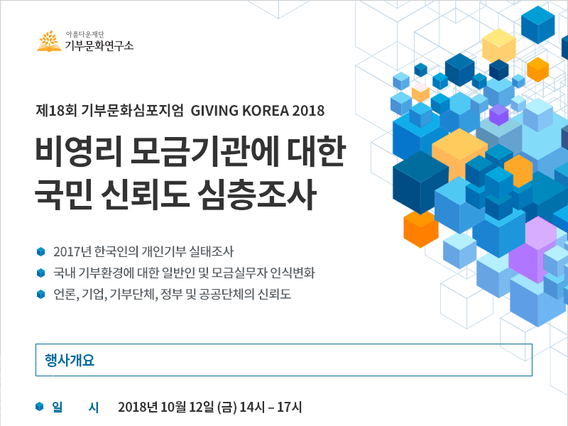 제18회 기부문화심포지엄 GIVING KOREA 2018. 비영리 모금기관에 대한 국민 신뢰도 심층조사. 2017년 한국인의 개인기부 실태조사 / 국내 기부환경에 대한 일반인 및 모금실무자 인식변화 / 언론, 기업, 기부단체, 정부 및 공공단체의 신뢰도.행사개요. 일시 : 2018년 10월 12일 (금) 오후 13시 30분 – 17시 (접수시간 포함)