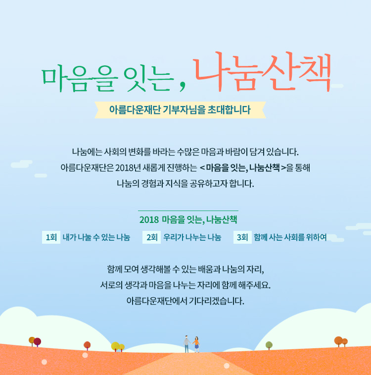 마음을 잇는, 나눔산책.아름다운재단 기부자님을 초대합니다. 나눔에는 사회의 변화를 바라는 수많은 마음과 바람이 담겨 있습니다. 아름다운재단은 2018년 새롭게 진행하는 마음을 잇는, 나눔산책을 통해 나눔의 경험과 지식을 공유하고자 합니다.2018 마음을 잇는, 나눔산책.1회 내가 나눌 수 있는 나눔,2회 우리가 나누는 나눔,3회 함께 사는 사회를 위하여.함께 모여 생각해볼 수 있는 배움과 나눔의 자리,서로의 생각과 마음을 나누는 자리에 함께 해주세요.아름다운재단에서 기다리겠습니다.