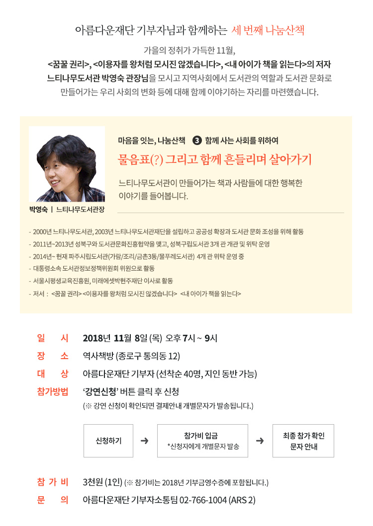 가을의 정취가 가득한 11월,꿈꿀 권리, 이용자를 왕처럼 모시진 않겠습니다,내 아이가 책을 읽는다의 저자 느티나무도서관 박영숙 관장님을 모시고 지역사회에서 도서관의 역할과 도서관 문화로 만들어가는 우리 사회의 변화 등에 대해 함께 이야기하는 자리를 마련했습니다. 일시: 2018년 11월 8일(목) 오후 7시 ~ 9시. 장소:역사책방 (종로구 통의동 12). 대상: 아름다운재단 기부자 (선착순 40명, 지인 동반 가능). 참가방법 : 강연신청 버튼 클릭 후 신청 (강연 신청이 확인되면 결제안내 개별문자가 발송됩니다.) 참가비 : 3천원 (1인)(참가비는 2018년 기부금영수증에 포함됩니다.)마음을 잇는, 나눔산책 신청하기. 문의: 아름다운재단 기부자소통팀 02-766-1004 (ARS 2)