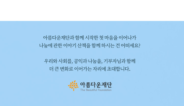아름다운재단과 함께 시작한 첫 마음을 이어나가 나눔에 관한 이야기 산책을 함께 하시는 건 어떠세요? 우리와 사회를,공익과 나눔을,기부자님과 함께 더 큰 변화로 이어가는 자리에 초대합니다.아름다운재단