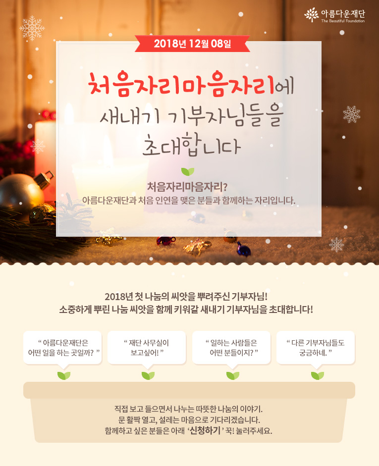 2018년 12월 8일 처음자리마음자리에 새내기 기부자님들을 초대합니다! 처음자리마음자리란 아름다운재단과 처음 인연을 맺은 분들과 함께하는 자리입니다.직접 보고 들으면서 나누는 따뜻한 나눔의 이야기. 문 활짝 열고, 설레는 마음으로 기다리겠습니다.함께하고 싶은 분들은 아래 신청하기 꾹! 눌러주세요. 