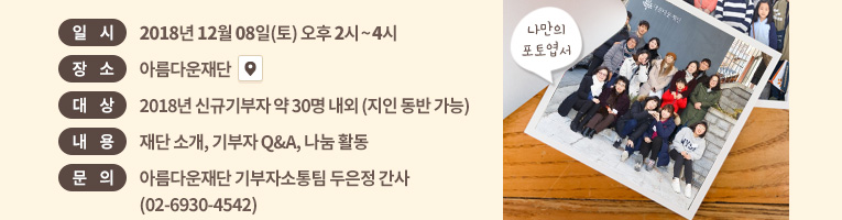 일시: 2018년 12월 8일(토) 오후 2시~4시. 장소: 아름다운재단 . 대상: 신규기부자 약 30명 내외 (지인 동반 가능).내용: 재단 소개, 기부자 Q&A, 나눔 화분 만들기 외.문의: 아름다운재단 기부자소통팀 두은정 간사(02-6930-4542)