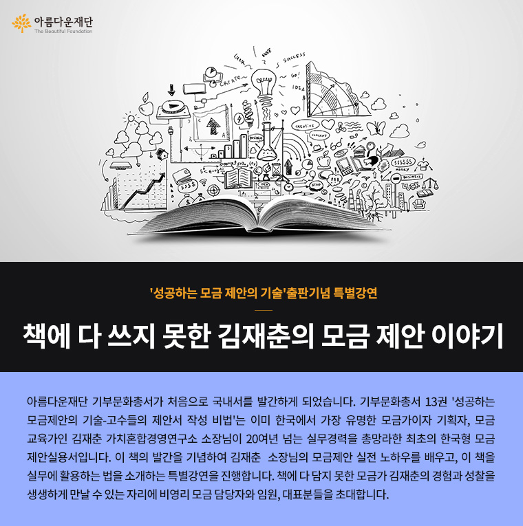 성공하는 모금 제안의 기술 출판기념 특별강연.책에 다 쓰지 못한 김재춘의 모금 제안 이야기.아름다운재단 기부문화총서가 처음으로 국내서를 발간하게 되었습니다. 기부문화총서 13권 '성공하는 모금제안의 기술-고수들의 제안서 작성 비법'는 이미 한국에서 가장 유명한 모금가이자 기획자, 모금교육가인 김재춘 가치혼합경영연구소 소장님이 20여년 넘는 실무경력을 총망라한 최초의 한국형 모금제안실용서입니다. 이 책의 발간을 기념하여 김재춘 소장님의 모금제안 실전 노하우를 배우고, 이 책을 실무에 활용하는 법을 소개하는 특별강연을 진행합니다. 책에 다 담지 못한 모금가 김재춘의 경험과 성찰을 생생하게 만날 수 있는 자리에 비영리 모금 담당자와 임원, 대표분들을 초대합니다.