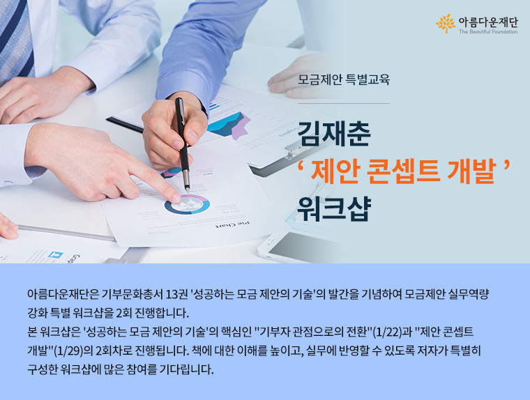 모금제안 특별교육.김재춘 제안 콘셉트 개발 워크샵.아름다운재단은 기부문화총서 13권 성공하는 모금 제안의 기술의 발간을 기념하여 모금제안 실무역량강화 특별 워크샵을 2회 진행합니다. 본 워크샵은 성공하는 모금 제안의 기술의 핵심인 기부자 관점으로의 전환(1/22)과 제안 콘셉트 개발(1/29)의 2회차로 진행됩니다. 책에 대한 이해를 높이고, 실무에 반영할 수 있도록 저자가 특별히 구성한 워크샵에 많은 참여를 기다립니다.