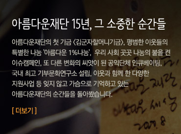 1. 아름다운재단 15년, 그 소중한 순간들.여러 단체와 협력해 우리 사회의 근본적인 변화를 추구하고, 기부자와 지원자가 모두 행복해지는 건강한 나눔문화를 만들기 위해 달려온 15년.
잊지 않고 가슴으로 기억하고 있는 아름다운재단의 소중한 순간들을 돌아봤습니다. 더보기