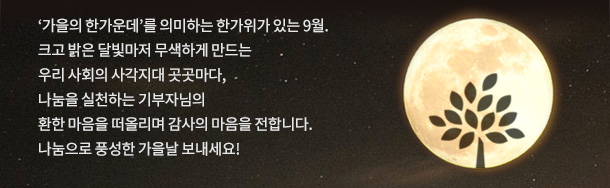 가을의 한가운데를 의미하는 한가위가 있는 9월.
크고 밝은 달빛마저 무색하게 만드는 우리 사회의 사각지대 곳곳마다,
나눔을 실천하는 기부자님의
환한 마음을 떠올리며 감사의 마음을 전합니다.
나눔으로 풍성한 가을날 보내세요!