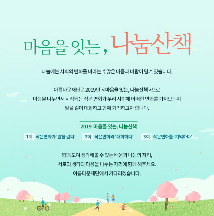 마음을 잇는, 나눔산책.아름다운재단 기부자님을 초대합니다. 나눔에는 사회의 변화를 바라는 수많은 마음과 바람이 담겨 있습니다. 아름다운재단은 2019년 마음을 잇는, 나눔산책으로 마음을 나누면서 시작되는 작은 변화가 우리 사회에 어떠한 변화를 가져오는지 말을 걸어 대화하고 함께 기억하고자 합니다. 2019 마음을 잇는, 나눔산책.1회 작은변화가 말을 걸다,2회 작은변화와 대화하다,3회 작은변화를 기억하다.아름다운재단에서 기다리겠습니다.