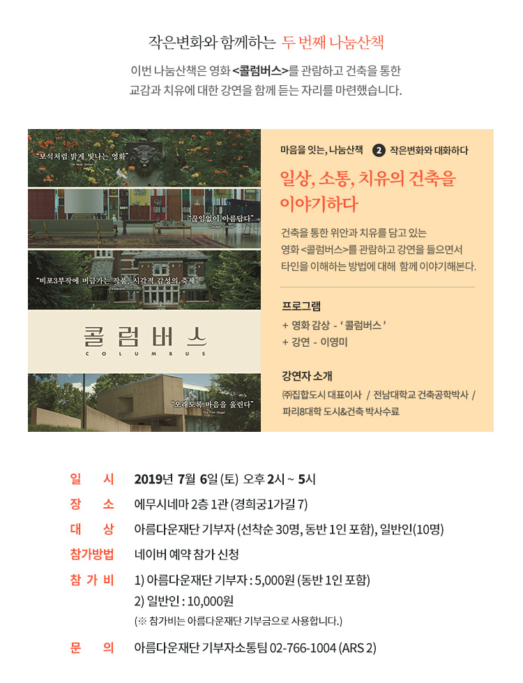 작은변화와 함께하는 첫 번째 나눔산책.꽃내음에 설레는 4월,다가오는 말들,싸울 때마다 투명해진다, 쓰기의 말들, 글쓰기의 최전선의 은유 작가님을 모시고 타인의 생각과 감정을 이해하며 노력하는 방법에 대해함께 이야기하는 자리를 마련했습니다. 일시: 2019년 7월 6일(토) 오후 2시 ~ 5시. 장소: 에무시네마 2층 1관(경희궁1가길 7). 대상: 아름다운재단 기부자 (선착순 30명, 동반1인 포함), 일반인(10명). 참가방법 : - 네이버 예약 참가 신청. 참가비 : 1) 아름다운재단 기부자 : 5,000원 (동반1인 포함). 2) 일반인 : 10,000원 (※ 참가비는 아름다운재단 기부금으로 사용됩니다.). 문의: 아름다운재단 기부자소통팀 02-766-1004 (ARS 2)