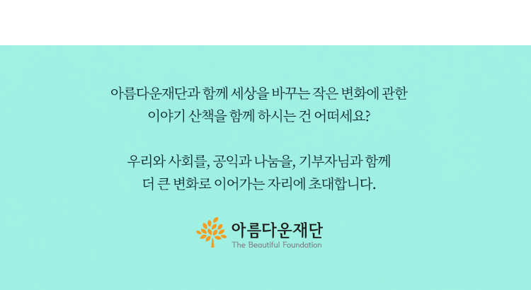 아름다운재단과 함께 세상을 바꾸는 작은 변화에 관한 이야기 산책을 함께 하시는 건 어떠세요? 우리와 사회를, 공익과 나눔을, 기부자님과 함께 더 큰 변화로 이어가는 자리에 초대합니다. 아름다운재단